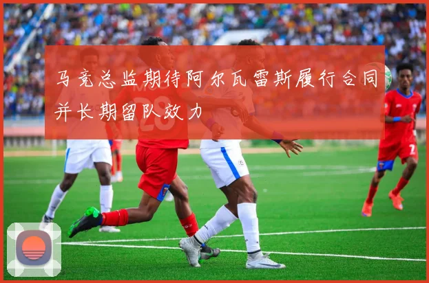 马竞总监期待阿尔瓦雷斯履行合同并长期留队效力