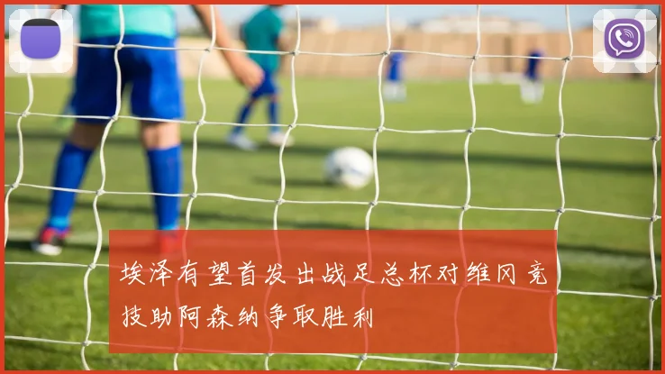 埃泽有望首发出战足总杯对维冈竞技助阿森纳争取胜利